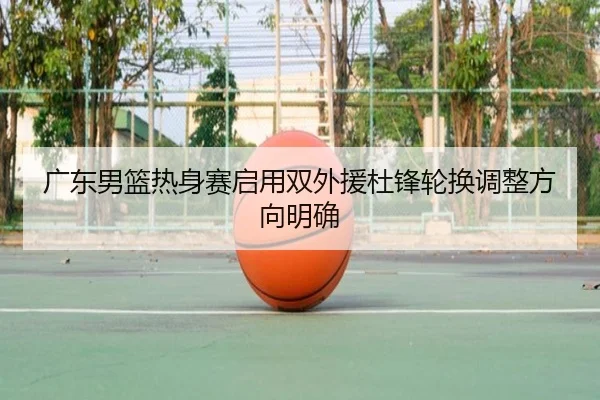 广东男篮热身赛启用双外援杜锋轮换调整方向明确