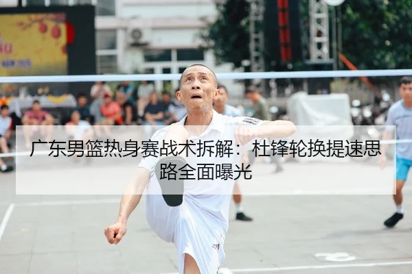 广东男篮热身赛战术拆解：杜锋轮换提速思路全面曝光