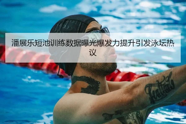 潘展乐短池训练数据曝光爆发力提升引发泳坛热议